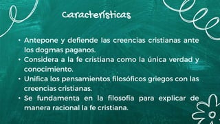 Características
• Antepone y defiende las creencias cristianas ante
los dogmas paganos.
• Considera a la fe cristiana como la única verdad y
conocimiento.
• Unifica los pensamientos filosóficos griegos con las
creencias cristianas.
• Se fundamenta en la filosofía para explicar de
manera racional la fe cristiana.
 
