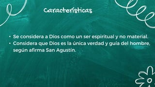 Características
• Se considera a Dios como un ser espiritual y no material.
• Considera que Dios es la única verdad y guía del hombre,
según afirma San Agustín.
 
