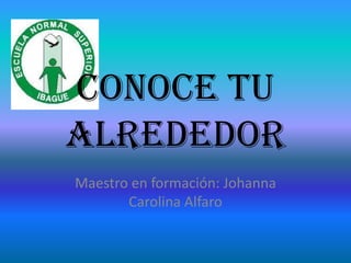 Conoce tu
alrededor
Maestro en formación: Johanna
       Carolina Alfaro
 