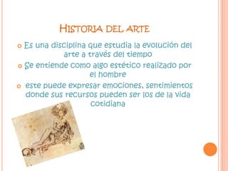 Historia del arteEs una disciplina que estudia la evolución del arte a través del tiempoSe entiende como algo estético realizado por el hombre este puede expresar emociones, sentimientos donde sus recursos pueden ser los de la vida cotidiana