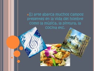 El arte abarca muchos campos presentes en la vida del hombre como la música, la pintura, la cocina etc.Arte de la músicaEl arte de organizar sensible y lógicamente una combinación coherente de sonidos y silencios utilizando los principios fundamentales de la melodía, la armonía y el ritmo, mediante la intervención de complejos procesospsico-anímicos. 