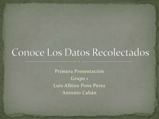 Primera Presentación Grupo 1 Luis Albizu Pons Pérez Antonio Cabán Conoce Los Datos Recolectados 