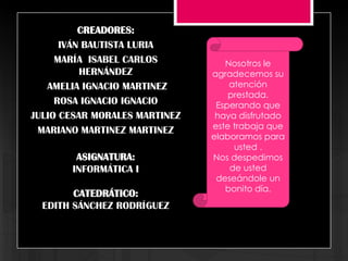 CREADORES:
      IVÁN BAUTISTA LURIA
     MARÍA ISABEL CARLOS          Nosotros le
          HERNÁNDEZ            agradecemos su
   AMELIA IGNACIO MARTINEZ         atención
                                   prestada.
     ROSA IGNACIO IGNACIO       Esperando que
JULIO CESAR MORALES MARTINEZ    haya disfrutado
 MARIANO MARTINEZ MARTINEZ     este trabaja que
                               elaboramos para
                                    usted .
        ASIGNATURA:            Nos despedimos
       INFORMÁTICA I               de usted
                                deseándole un
                                  bonito día.
        CATEDRÁTICO:
  EDITH SÁNCHEZ RODRÍGUEZ
 