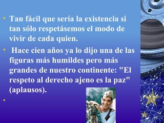 Tan fácil que sería la existencia si tan sólo respetásemos el modo de vivir de cada quien.   Hace cien años ya lo dijo una de las figuras más humildes pero más grandes de nuestro continente: "El respeto al derecho ajeno es la paz" (aplausos).   