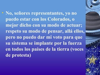 No, señores representantes, yo no puedo estar con los Colorados, o mejor dicho con su modo de actuar; respeto su modo de pensar, allá ellos, pero no puedo dar mi voto para que su sistema se implante por la fuerza en todos los países de la tierra (voces de protesta)  