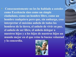   Consecuentemente no les he hablado a ustedes como Excelencia sino como un simple ciudadano, como un hombre libre, como un hombre cualquiera pero que, sin embargo, cree interpretar el máximo anhelo de todos los hombres de la tierra, el anhelo de vivir en paz, el anhelo de ser libre, el anhelo delegar a nuestros hijos y a los hijos de nuestros hijos un mundo mejor en el que reine la buena voluntad y la concordia. 