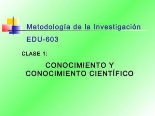 Metodología de la Investigación
EDU-603
CLASE 1:
CONOCIMIENTO Y
CONOCIMIENTO CIENTÍFICO
 