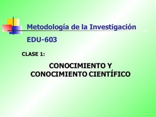 Metodología de la Investigación EDU-603   CLASE 1: CONOCIMIENTO Y CONOCIMIENTO CIENTÍFICO 