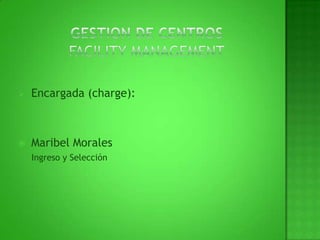 GESTION DE CENTROS FACILITY MANAGEMENT Encargada (charge): Maribel Morales      Ingreso y Selección