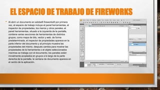 EL ESPACIO DE TRABAJO DE FIREWORKS
• Al abrir un documento en adobe® fireworks® por primera
vez, el espacio de trabajo incluye el panel herramientas, el
inspector de propiedades, los menús y otros paneles. el
panel herramientas, situado a la izquierda de la pantalla,
contiene varias secciones de herramientas de distintos
grupos, como mapa de bits, vector y web. de forma
predeterminada, el inspector de propiedades aparece en la
parte inferior del documento y al principio muestra las
propiedades del mismo. después cambia para mostrar las
propiedades de la herramienta o el objeto seleccionados
mientras se trabaja con el documento. los paneles están
inicialmente acoplados en grupos a lo largo de la parte
derecha de la pantalla. la ventana de documento aparece en
el centro de la aplicación.
 