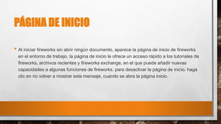 PÁGINA DE INICIO
• Al iniciar fireworks sin abrir ningún documento, aparece la página de inicio de fireworks
en el entorno de trabajo. la página de inicio le ofrece un acceso rápido a los tutoriales de
fireworks, archivos recientes y fireworks exchange, en el que puede añadir nuevas
capacidades a algunas funciones de fireworks. para desactivar la página de inicio, haga
clic en no volver a mostrar este mensaje, cuando se abra la página inicio.
 