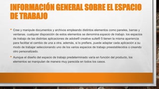 INFORMACIÓN GENERAL SOBRE EL ESPACIO
DE TRABAJO
• Cree y manipule documentos y archivos empleando distintos elementos como paneles, barras y
ventanas. cualquier disposición de estos elementos se denomina espacio de trabajo. los espacios
de trabajo de las distintas aplicaciones de adobe® creative suite® 5 tienen la misma apariencia
para facilitar el cambio de una a otra. además, si lo prefiere, puede adaptar cada aplicación a su
modo de trabajar seleccionando uno de los varios espacios de trabajo preestablecidos o creando
otro personalizado.
• Aunque el diseño del espacio de trabajo predeterminado varía en función del producto, los
elementos se manipulan de manera muy parecida en todos los casos.
 