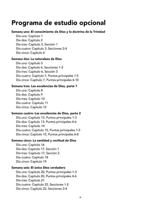 x
Programa de estudio opcional
Semana uno: El conocimiento de Dios y la doctrina de la Trinidad
Día uno: Capítulo 1
Día dos: Capítulo 2
Día tres: Capítulo 3, Sección 1
Día cuatro: Capítulo 3, Secciones 2-4
Día cinco: Capítulo 4
Semana dos: La naturaleza de Dios
Día uno: Capítulo 5
Día dos: Capítulo 6, Secciones 1-2
Día tres: Capítulo 6, Sección 3
Día cuatro: Capítulo 7, Puntos principales 1-5
Día cinco: Capítulo 7, Puntos principales 6-10
Semana tres: Las excelencias de Dios, parte 1
Día uno: Capítulo 8
Día dos: Capítulo 9
Día tres: Capítulo 10
Día cuatro: Capítulo 11
Día cinco: Capítulo 12
Semana cuatro: Las excelencias de Dios, parte 2
Día uno: Capítulo 13, Puntos principales 1-3
Día dos: Capítulo 13, Puntos principales 4-6
Día tres: Capítulo 14
Día cuatro: Capítulo 15, Puntos principales 1-5
Día cinco: Capítulo 15, Puntos principales 6-8
Semana cinco: La santidad y rectitud de Dios
Día uno: Capítulo 16
Día dos: Capítulo 17, Sección 1
Día tres: Capítulo 17, Sección 2
Día cuatro: Capítulo 18
Día cinco: Capítulo 19
Semana seis: El único Dios verdadero
Día uno: Capítulo 20, Puntos principales 1-3
Día dos: Capítulo 20, Puntos principales 4-6
Día tres: Capítulo 21
Día cuatro: Capítulo 22, Secciones 1-2
Día cinco: Capítulo 22, Secciones 3-4
 
