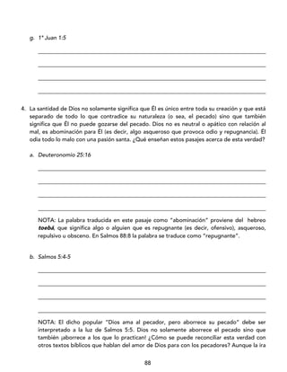 88
g. 1ª Juan 1:5
_________________________________________________________________________________
_________________________________________________________________________________
_________________________________________________________________________________
_________________________________________________________________________________
4. La santidad de Dios no solamente significa que Él es único entre toda su creación y que está
separado de todo lo que contradice su naturaleza (o sea, el pecado) sino que también
significa que Él no puede gozarse del pecado. Dios no es neutral o apático con relación al
mal, es abominación para Él (es decir, algo asqueroso que provoca odio y repugnancia). Él
odia todo lo malo con una pasión santa. ¿Qué enseñan estos pasajes acerca de esta verdad?
a. Deuteronomio 25:16
_________________________________________________________________________________
_________________________________________________________________________________
_________________________________________________________________________________
_________________________________________________________________________________
NOTA: La palabra traducida en este pasaje como “abominación” proviene del hebreo
toebá, que significa algo o alguien que es repugnante (es decir, ofensivo), asqueroso,
repulsivo u obsceno. En Salmos 88:8 la palabra se traduce como “repugnante”.
b. Salmos 5:4-5
_________________________________________________________________________________
_________________________________________________________________________________
_________________________________________________________________________________
_________________________________________________________________________________
NOTA: El dicho popular “Dios ama al pecador, pero aborrece su pecado” debe ser
interpretado a la luz de Salmos 5:5. Dios no solamente aborrece el pecado sino que
también ¡aborrece a los que lo practican! ¿Cómo se puede reconciliar esta verdad con
otros textos bíblicos que hablan del amor de Dios para con los pecadores? Aunque la ira
 