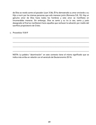 89
de Dios se revela contra el pecador (Juan 3:36), Él ha demostrado su amor enviando a su
Hijo a morir por las mismas personas que solo merecen juicio (Romanos 5:8, 10). Hay un
genuino amor de Dios hacia todos los hombres y este amor se manifiesta en
innumerables maneras. Sin embargo, Dios es santo y su ira (o sea, santo y justo
desagrado) al final se manifestará hacia aquellos que rechazan la salvación por medio del
sacrificio propiciatorio de Cristo.
c. Proverbios 15:8-9
_________________________________________________________________________________
_________________________________________________________________________________
_________________________________________________________________________________
_________________________________________________________________________________
NOTA: La palabra “abominación” en este contexto tiene el mismo significado que se
indica más arriba en relación con el versículo de Deuteronomio 25:16.
 