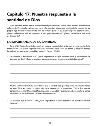 90
Capítulo 17: Nuestra respuesta a la
santidad de Dios
¡Dios es santo, santo, santo! Aunque hemos pecado en su contra y nos hicimos abominación
delante de Él, cuando creímos nos reconcilió consigo mismo por medio de la muerte de su
propio Hijo. Habiéndonos salvado, nos ha llamado para ser su pueblo especial sobre la tierra.
¿Cómo deberíamos vivir en respuesta a esta grandiosa verdad? ¿Cómo deberíamos vivir ante
un Dios santo?
LA IMPORTANCIA DE LA SANTIDAD
Sería difícil hacer demasiado énfasis en nuestra necesidad de entender la importancia de la
santidad de Dios y sus implicaciones para nuestras vidas. Dios es santo y nosotros somos
llamados a ser santos así como Él es santo (1ª Pedro 1:15-16).
1. De acuerdo a Proverbios 9:10, ¿cuán importante es que reconozcamos y entendamos la
santidad de Dios? ¿Cuán importante es que crezcamos en nuestra santidad personal?
____________________________________________________________________________________
____________________________________________________________________________________
____________________________________________________________________________________
____________________________________________________________________________________
____________________________________________________________________________________
NOTA: En Proverbios 9:10 aprendemos que la verdad más grande puesta ante los hombres
es que Dios es santo y digno de toda reverencia y adoración. Todos los demás
conocimientos (científico, filosófico, histórico, legal, etc.) y sabiduría no tienen valor si se les
separa de un entendimiento correcto de esta verdad.
2. De acuerdo con Hebreos 12:14, ¿cuán importante es que crezcamos en nuestra santidad
personal?
____________________________________________________________________________________
____________________________________________________________________________________
____________________________________________________________________________________
 
