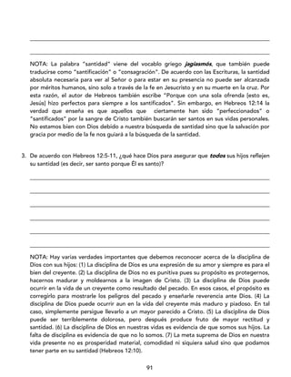 91
____________________________________________________________________________________
____________________________________________________________________________________
NOTA: La palabra “santidad” viene del vocablo griego jagiasmós, que también puede
traducirse como “santificación” o “consagración”. De acuerdo con las Escrituras, la santidad
absoluta necesaria para ver al Señor o para estar en su presencia no puede ser alcanzada
por méritos humanos, sino solo a través de la fe en Jesucristo y en su muerte en la cruz. Por
esta razón, el autor de Hebreos también escribe “Porque con una sola ofrenda [esto es,
Jesús] hizo perfectos para siempre a los santificados”. Sin embargo, en Hebreos 12:14 la
verdad que enseña es que aquellos que ciertamente han sido “perfeccionados” o
“santificados” por la sangre de Cristo también buscarán ser santos en sus vidas personales.
No estamos bien con Dios debido a nuestra búsqueda de santidad sino que la salvación por
gracia por medio de la fe nos guiará a la búsqueda de la santidad.
3. De acuerdo con Hebreos 12:5-11, ¿qué hace Dios para asegurar que todos sus hijos reflejen
su santidad (es decir, ser santo porque Él es santo)?
____________________________________________________________________________________
____________________________________________________________________________________
____________________________________________________________________________________
____________________________________________________________________________________
____________________________________________________________________________________
____________________________________________________________________________________
NOTA: Hay varias verdades importantes que debemos reconocer acerca de la disciplina de
Dios con sus hijos: (1) La disciplina de Dios es una expresión de su amor y siempre es para el
bien del creyente. (2) La disciplina de Dios no es punitiva pues su propósito es protegernos,
hacernos madurar y moldearnos a la imagen de Cristo. (3) La disciplina de Dios puede
ocurrir en la vida de un creyente como resultado del pecado. En esos casos, el propósito es
corregirlo para mostrarle los peligros del pecado y enseñarle reverencia ante Dios. (4) La
disciplina de Dios puede ocurrir aun en la vida del creyente más maduro y piadoso. En tal
caso, simplemente persigue llevarlo a un mayor parecido a Cristo. (5) La disciplina de Dios
puede ser terriblemente dolorosa, pero después produce fruto de mayor rectitud y
santidad. (6) La disciplina de Dios en nuestras vidas es evidencia de que somos sus hijos. La
falta de disciplina es evidencia de que no lo somos. (7) La meta suprema de Dios en nuestra
vida presente no es prosperidad material, comodidad ni siquiera salud sino que podamos
tener parte en su santidad (Hebreos 12:10).
 