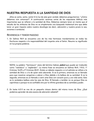 92
NUESTRA RESPUESTA A LA SANTIDAD DE DIOS
¡Dios es santo, santo, santo! A la luz de esta gran verdad, debemos preguntarnos: “¿Cómo
debemos vivir entonces?” A continuación veremos varias de las respuestas bíblicas más
importantes que se refieren a la santidad de Dios. Debemos siempre tener en mente que el
estudio de los atributos de Dios no es simplemente una búsqueda intelectual sino que debe
tener un gran impacto sobre nuestra doxología (es decir, adoración) y nuestra praxis (o sea,
acciones o conducta).
REVERENCIA Y TEMOR PIADOSO
1. En Salmos 96:9 se encuentra uno de los más hermosos mandamientos en todas las
Escrituras respecto a la responsabilidad del creyente ante el Señor. Resume su significado
en tus propias palabras.
____________________________________________________________________________________
____________________________________________________________________________________
____________________________________________________________________________________
____________________________________________________________________________________
NOTA: La palabra “hermosura” viene del término hebreo jadará que puede ser traducido
como “vestidura” o “esplendor”. La misma frase se encuentra en Salmos 96:9, 110:3, 1ª
Crónicas 16:29 y 2ª Crónicas 20:21. Existe un debate respecto a si el salmista se refiere a la
santidad de Dios o a la de quien está adorando. Si es la primera, entonces es un llamado
para que nosotros vengamos a adorar a Dios debido a la belleza de su santidad. Si es la
segunda, entonces es un llamado a venir ante Dios con corazón puro y una vida santa. Esta
es la verdadera belleza ante los ojos de Dios. El llamado a temblar no es porque Dios es
caprichoso o porque no es confiable sino por la infinita grandeza de su santidad y poder.
2. En Isaías 6:2-3 se nos da un pequeño vistazo dentro del mismo trono de Dios. ¿Qué
podemos aprender de esta escena de adoración celestial?
____________________________________________________________________________________
____________________________________________________________________________________
____________________________________________________________________________________
____________________________________________________________________________________
____________________________________________________________________________________
 