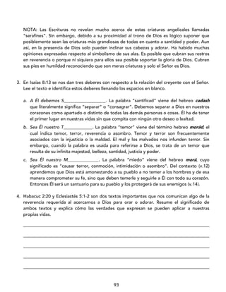 93
NOTA: Las Escrituras no revelan mucho acerca de estas criaturas angelicales llamadas
“serafines”. Sin embargo, debido a su proximidad al trono de Dios es lógico suponer que
posiblemente sean las criaturas más grandiosas de todas en cuanto a santidad y poder. Aun
así, en la presencia de Dios solo pueden inclinar sus cabezas y adorar. Ha habido muchas
opiniones expresadas respecto al simbolismo de sus alas. Es posible que cubran sus rostros
en reverencia o porque ni siquiera para ellos sea posible soportar la gloria de Dios. Cubren
sus pies en humildad reconociendo que son meras criaturas y solo el Señor es Dios.
3. En Isaías 8:13 se nos dan tres deberes con respecto a la relación del creyente con el Señor.
Lee el texto e identifica estos deberes llenando los espacios en blanco.
a. A Él debemos S___________________. La palabra “santificad” viene del hebreo cadash
que literalmente significa “separar” o “consagrar”. Debemos separar a Dios en nuestros
corazones como apartado o distinto de todas las demás personas o cosas. Él ha de tener
el primer lugar en nuestras vidas sin que compita con ningún otro deseo o lealtad.
b. Sea Él nuestro T_____________. La palabra “temor” viene del término hebreo morád, el
cual indica temor, terror, reverencia o asombro. Temor y terror son frecuentemente
asociados con la injusticia o la maldad. El mal y los malvados nos infunden terror. Sin
embargo, cuando la palabra es usada para referirse a Dios, se trata de un temor que
resulta de su infinita majestad, belleza, santidad, justicia y poder.
c. Sea Él nuestro M______________. La palabra “miedo” viene del hebreo morá, cuyo
significado es “causar terror, conmoción, intimidación o asombro”. Del contexto (v.12)
aprendemos que Dios está amonestando a su pueblo a no temer a los hombres y de esa
manera comprometer su fe, sino que deben temerle y seguirle a Él con todo su corazón.
Entonces Él será un santuario para su pueblo y los protegerá de sus enemigos (v.14).
4. Habacuc 2:20 y Eclesiastés 5:1-2 son dos textos importantes que nos comunican algo de la
reverencia requerida al acercarnos a Dios para orar o adorar. Resume el significado de
ambos textos y explica cómo las verdades que expresan se pueden aplicar a nuestras
propias vidas.
____________________________________________________________________________________
____________________________________________________________________________________
____________________________________________________________________________________
____________________________________________________________________________________
____________________________________________________________________________________
 