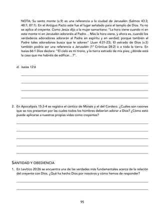 95
NOTA: Su santo monte (v.9) es una referencia a la ciudad de Jerusalén (Salmos 43:3;
48:1; 87:1). En el Antiguo Pacto este fue el lugar señalado para el templo de Dios. Ya no
se aplica al creyente. Como Jesús dijo a la mujer samaritana: “La hora viene cuando ni en
este monte ni en Jerusalén adoraréis al Padre… Más la hora viene, y ahora es, cuando los
verdaderos adoradores adorarán al Padre en espíritu y en verdad; porque también el
Padre tales adoradores busca que le adoren” (Juan 4:21-23). El estrado de Dios (v.5)
también podría ser una referencia a Jerusalén (1ª Crónicas 28:2) o a toda la tierra. En
Isaías 66:1 Dios declara: “El cielo es mi trono, y la tierra estrado de mis pies; ¿dónde está
la casa que me habréis de edificar…?”.
d. Isaías 12:6
_________________________________________________________________________________
_________________________________________________________________________________
_________________________________________________________________________________
_________________________________________________________________________________
2. En Apocalipsis 15:3-4 se registra el cántico de Moisés y el del Cordero. ¿Cuáles son razones
que se nos presentan por las cuales todos los hombres deberían adorar a Dios? ¿Cómo esto
puede aplicarse a nuestras propias vidas como creyentes?
____________________________________________________________________________________
____________________________________________________________________________________
____________________________________________________________________________________
____________________________________________________________________________________
____________________________________________________________________________________
SANTIDAD Y OBEDIENCIA
1. En Levítico 20:26 se encuentra una de las verdades más fundamentales acerca de la relación
del creyente con Dios. ¿Qué ha hecho Dios por nosotros y cómo hemos de responder?
____________________________________________________________________________________
____________________________________________________________________________________
 