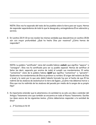 96
____________________________________________________________________________________
____________________________________________________________________________________
____________________________________________________________________________________
NOTA: Dios nos ha separado del resto de los pueblos sobre la tierra para ser suyos. Hemos
de responder separándonos de todo lo que le desagrada y entregándonos Él en adoración y
servicio.
2. En Levítico 22:31-33 se nos revelan las mismas verdades que descubrimos en Levítico 20:26
aún con mayor profundidad. ¿Qué ha hecho Dios por nosotros? ¿Cómo hemos de
responder?
____________________________________________________________________________________
____________________________________________________________________________________
____________________________________________________________________________________
____________________________________________________________________________________
NOTA: La palabra “santificado” viene del vocablo hebreo cadash, que significa “separar” o
“consagrar”. Dios nos ha santificado para ser su pueblo especial. Hemos de santificar al
Señor [es decir, separarlo por encima de todo] al cumplir sus mandamientos. El verbo
“contaminar” viene de la palabra hebrea kjalál que significa “contaminar” o “pervertir”.
Quebrantar los mandamientos de Dios es profanar su nombre. El origen del reclamo de Dios
a Israel y la razón por la que esta debió haberle honrado fue por el hecho de que Él los
redimió de las ataduras de esclavitud en la tierra de Egipto. ¿Cuánto más debemos honrar a
Dios que nos ha redimido de las ataduras del pecado por medio de la sangre de su propio
Hijo?
3. Es importante entender que la advertencia a la santidad no es solo una idea o estándar del
Antiguo Testamento sino que también se encuentra en todo el Nuevo Testamento. Escribe
tus ideas acerca de los siguientes textos. ¿Cómo deberíamos responder a la santidad de
Dios?
a. 2ª Corintios 6:16-18
_________________________________________________________________________________
_________________________________________________________________________________
 