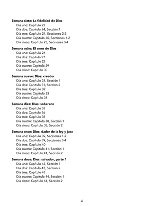 xi
Semana siete: La fidelidad de Dios
Día uno: Capítulo 23
Día dos: Capítulo 24, Sección 1
Día tres: Capítulo 24, Secciones 2-3
Día cuatro: Capítulo 25, Secciones 1-2
Día cinco: Capítulo 25, Secciones 3-4
Semana ocho: El amor de Dios
Día uno: Capítulo 26
Día dos: Capítulo 27
Día tres: Capítulo 28
Día cuatro: Capítulo 29
Día cinco: Capítulo 30
Semana nueve: Dios: creador
Día uno: Capítulo 31, Sección 1
Día dos: Capítulo 31, Sección 2
Día tres: Capítulo 32
Día cuatro: Capítulo 33
Día cinco: Capítulo 34
Semana diez: Dios: soberano
Día uno: Capítulo 35
Día dos: Capítulo 36
Día tres: Capítulo 37
Día cuatro: Capítulo 38, Sección 1
Día cinco: Capítulo 38, Sección 2
Semana once: Dios: dador de la ley y juez
Día uno: Capítulo 39, Secciones 1-2
Día dos: Capítulo 39, Secciones 3-4
Día tres: Capítulo 40
Día cuatro: Capítulo 41, Sección 1
Día cinco: Capítulo 41, Sección 2
Semana doce: Dios: salvador, parte 1
Día uno: Capítulo 42, Sección 1
Día dos: Capítulo 42, Sección 2
Día tres: Capítulo 43
Día cuatro: Capítulo 44, Sección 1
Día cinco: Capítulo 44, Sección 2
 