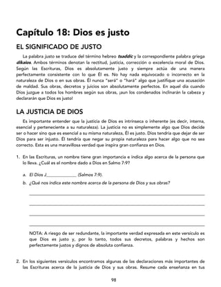 98
Capítulo 18: Dios es justo
EL SIGNIFICADO DE JUSTO
La palabra justo se traduce del término hebreo tsaddíc y la correspondiente palabra griega
díkaios. Ambos términos denotan la rectitud, justicia, corrección o excelencia moral de Dios.
Según las Escrituras, Dios es absolutamente justo y siempre actúa de una manera
perfectamente consistente con lo que Él es. No hay nada equivocado o incorrecto en la
naturaleza de Dios o en sus obras. Él nunca “será” o “hará” algo que justifique una acusación
de maldad. Sus obras, decretos y juicios son absolutamente perfectos. En aquel día cuando
Dios juzgue a todos los hombres según sus obras, ¡aun los condenados inclinarán la cabeza y
declararán que Dios es justo!
LA JUSTICIA DE DIOS
Es importante entender que la justicia de Dios es intrínseca o inherente (es decir, interna,
esencial y perteneciente a su naturaleza). La justicia no es simplemente algo que Dios decide
ser o hacer sino que es esencial a su misma naturaleza, Él es justo. Dios tendría que dejar de ser
Dios para ser injusto. Él tendría que negar su propia naturaleza para hacer algo que no sea
correcto. Esta es una maravillosa verdad que inspira gran confianza en Dios.
1. En las Escrituras, un nombre tiene gran importancia e indica algo acerca de la persona que
lo lleva. ¿Cuál es el nombre dado a Dios en Salmo 7:9?
a. El Dios J______________ (Salmos 7:9).
b. ¿Qué nos indica este nombre acerca de la persona de Dios y sus obras?
_________________________________________________________________________________
_________________________________________________________________________________
_________________________________________________________________________________
_________________________________________________________________________________
NOTA: A riesgo de ser redundante, la importante verdad expresada en este versículo es
que Dios es justo y, por lo tanto, todos sus decretos, palabras y hechos son
perfectamente justos y dignos de absoluta confianza.
2. En los siguientes versículos encontramos algunas de las declaraciones más importantes de
las Escrituras acerca de la justicia de Dios y sus obras. Resume cada enseñanza en tus
 
