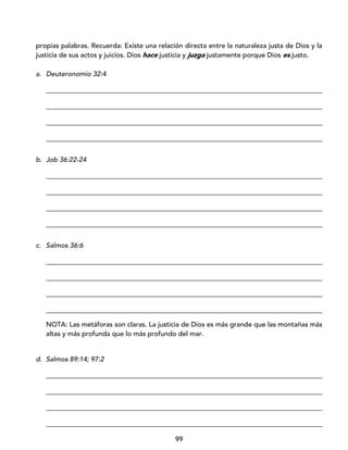 99
propias palabras. Recuerda: Existe una relación directa entre la naturaleza justa de Dios y la
justicia de sus actos y juicios. Dios hace justicia y juzga justamente porque Dios es justo.
a. Deuteronomio 32:4
_________________________________________________________________________________
_________________________________________________________________________________
_________________________________________________________________________________
_________________________________________________________________________________
b. Job 36:22-24
_________________________________________________________________________________
_________________________________________________________________________________
_________________________________________________________________________________
_________________________________________________________________________________
c. Salmos 36:6
_________________________________________________________________________________
_________________________________________________________________________________
_________________________________________________________________________________
_________________________________________________________________________________
NOTA: Las metáforas son claras. La justicia de Dios es más grande que las montañas más
altas y más profunda que lo más profundo del mar.
d. Salmos 89:14; 97:2
_________________________________________________________________________________
_________________________________________________________________________________
_________________________________________________________________________________
_________________________________________________________________________________
 
