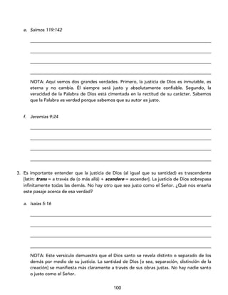 100
e. Salmos 119:142
_________________________________________________________________________________
_________________________________________________________________________________
_________________________________________________________________________________
_________________________________________________________________________________
NOTA: Aquí vemos dos grandes verdades. Primero, la justicia de Dios es inmutable, es
eterna y no cambia. Él siempre será justo y absolutamente confiable. Segundo, la
veracidad de la Palabra de Dios está cimentada en la rectitud de su carácter. Sabemos
que la Palabra es verdad porque sabemos que su autor es justo.
f. Jeremías 9:24
_________________________________________________________________________________
_________________________________________________________________________________
_________________________________________________________________________________
_________________________________________________________________________________
3. Es importante entender que la justicia de Dios (al igual que su santidad) es trascendente
[latín: trans = a través de (o más allá) + scandere = ascender]. La justicia de Dios sobrepasa
infinitamente todas las demás. No hay otro que sea justo como el Señor. ¿Qué nos enseña
este pasaje acerca de esa verdad?
a. Isaías 5:16
_________________________________________________________________________________
_________________________________________________________________________________
_________________________________________________________________________________
_________________________________________________________________________________
NOTA: Este versículo demuestra que el Dios santo se revela distinto o separado de los
demás por medio de su justicia. La santidad de Dios [o sea, separación, distinción de la
creación] se manifiesta más claramente a través de sus obras justas. No hay nadie santo
o justo como el Señor.
 