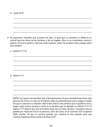 101
b. Isaías 45:21
_________________________________________________________________________________
_________________________________________________________________________________
_________________________________________________________________________________
_________________________________________________________________________________
4. Es importante entender que la justicia de Dios, al igual que su santidad, se refleja en su
actitud hacia las obras de los hombres y de los ángeles. Dios no es moralmente neutral o
apático, Él ama la justicia y aborrece toda injusticia. ¿Qué nos enseñan estos pasajes sobre
esta verdad?
a. Salmos 7:11-12
_________________________________________________________________________________
_________________________________________________________________________________
_________________________________________________________________________________
_________________________________________________________________________________
b. Salmos 11:7
_________________________________________________________________________________
_________________________________________________________________________________
_________________________________________________________________________________
_________________________________________________________________________________
NOTA: Los textos mencionados más arriba demuestran la gran necesidad que tiene cada
persona de Cristo y su obra en el Calvario. Dios es perfectamente justo y juzgará a todos
los que no alcancen su estándar. Solo Cristo vivió la vida perfecta que no pudimos vivir y
luego cargó nuestro pecado y sufrió la ira de Dios que se describe en Salmos 7:11-12.
Salmos 11:7 declara que solo el hombre recto verá el rostro de Dios. Tal justicia solo es
posible por medio de la fe en la persona y obra de Cristo. En 2ª Corintios 5:21 el apóstol
Pablo escribe “Al que no conoció pecado, por nosotros lo hizo pecado, para que
nosotros fuésemos hechos justicia de Dios en él”.
 
