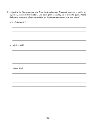 102
5. La justicia de Dios garantiza que Él no hará nada malo. Él reinará sobre su creación sin
caprichos, parcialidad ni injusticia. Esto es un gran consuelo para el creyente que ha hecho
de Dios su esperanza. ¿Qué nos enseñan los siguientes textos acerca de esta verdad?
a. 2ª Crónicas 19:7
_________________________________________________________________________________
_________________________________________________________________________________
_________________________________________________________________________________
_________________________________________________________________________________
b. Job 8:3; 36:23
_________________________________________________________________________________
_________________________________________________________________________________
_________________________________________________________________________________
_________________________________________________________________________________
c. Salmos 9:7-8
_________________________________________________________________________________
_________________________________________________________________________________
_________________________________________________________________________________
_________________________________________________________________________________
 