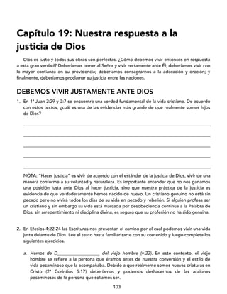 103
Capítulo 19: Nuestra respuesta a la
justicia de Dios
Dios es justo y todas sus obras son perfectas. ¿Cómo debemos vivir entonces en respuesta
a esta gran verdad? Deberíamos temer al Señor y vivir rectamente ante Él; deberíamos vivir con
la mayor confianza en su providencia; deberíamos consagrarnos a la adoración y oración; y
finalmente, deberíamos proclamar su justicia entre las naciones.
DEBEMOS VIVIR JUSTAMENTE ANTE DIOS
1. En 1ª Juan 2:29 y 3:7 se encuentra una verdad fundamental de la vida cristiana. De acuerdo
con estos textos, ¿cuál es una de las evidencias más grande de que realmente somos hijos
de Dios?
____________________________________________________________________________________
____________________________________________________________________________________
____________________________________________________________________________________
____________________________________________________________________________________
____________________________________________________________________________________
NOTA: “Hacer justicia” es vivir de acuerdo con el estándar de la justicia de Dios, vivir de una
manera conforme a su voluntad y naturaleza. Es importante entender que no nos ganamos
una posición justa ante Dios al hacer justicia, sino que nuestra práctica de la justicia es
evidencia de que verdaderamente hemos nacido de nuevo. Un cristiano genuino no está sin
pecado pero no vivirá todos los días de su vida en pecado y rebelión. Si alguien profesa ser
un cristiano y sin embargo su vida está marcada por desobediencia continua a la Palabra de
Dios, sin arrepentimiento ni disciplina divina, es seguro que su profesión no ha sido genuina.
2. En Efesios 4:22-24 las Escrituras nos presentan el camino por el cual podemos vivir una vida
justa delante de Dios. Lee el texto hasta familiarizarte con su contenido y luego completa los
siguientes ejercicios.
a. Hemos de D___________________ del viejo hombre (v.22). En este contexto, el viejo
hombre se refiere a la persona que éramos antes de nuestra conversión y el estilo de
vida pecaminoso que la acompañaba. Debido a que realmente somos nuevas criaturas en
Cristo (2ª Corintios 5:17) deberíamos y podemos deshacernos de las acciones
pecaminosas de la persona que solíamos ser.
 