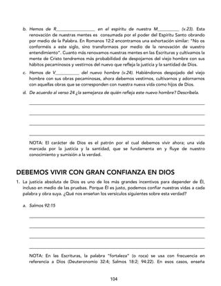 104
b. Hemos de R__________________ en el espíritu de nuestra M__________ (v.23). Esta
renovación de nuestras mentes es consumada por el poder del Espíritu Santo obrando
por medio de la Palabra. En Romanos 12:2 encontramos una exhortación similar: “No os
conforméis a este siglo, sino transformaos por medio de la renovación de vuestro
entendimiento”. Cuanto más renovamos nuestras mentes en las Escrituras y cultivamos la
mente de Cristo tendremos más probabilidad de despojarnos del viejo hombre con sus
hábitos pecaminosos y vestirnos del nuevo que refleja la justicia y la santidad de Dios.
c. Hemos de V___________ del nuevo hombre (v.24). Habiéndonos despojado del viejo
hombre con sus obras pecaminosas, ahora debemos vestirnos, cultivarnos y adornarnos
con aquellas obras que se corresponden con nuestra nueva vida como hijos de Dios.
d. De acuerdo al verso 24 ¿la semejanza de quién refleja este nuevo hombre? Descríbela.
_________________________________________________________________________________
_________________________________________________________________________________
_________________________________________________________________________________
_________________________________________________________________________________
NOTA: El carácter de Dios es el patrón por el cual debemos vivir ahora; una vida
marcada por la justicia y la santidad, que se fundamenta en y fluye de nuestro
conocimiento y sumisión a la verdad.
DEBEMOS VIVIR CON GRAN CONFIANZA EN DIOS
1. La justicia absoluta de Dios es uno de los más grandes incentivos para depender de Él,
incluso en medio de las pruebas. Porque Él es justo, podemos confiar nuestras vidas a cada
palabra y obra suya. ¿Qué nos enseñan los versículos siguientes sobre esta verdad?
a. Salmos 92:15
_________________________________________________________________________________
_________________________________________________________________________________
_________________________________________________________________________________
_________________________________________________________________________________
NOTA: En las Escrituras, la palabra “fortaleza” (o roca) se usa con frecuencia en
referencia a Dios (Deuteronomio 32:4; Salmos 18:2; 94:22). En esos casos, enseña
 