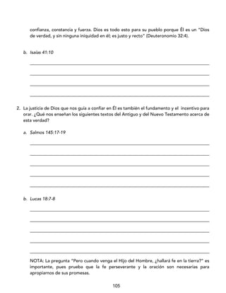105
confianza, constancia y fuerza. Dios es todo esto para su pueblo porque Él es un “Dios
de verdad, y sin ninguna iniquidad en él; es justo y recto” (Deuteronomio 32:4).
b. Isaías 41:10
_________________________________________________________________________________
_________________________________________________________________________________
_________________________________________________________________________________
_________________________________________________________________________________
2. La justicia de Dios que nos guía a confiar en Él es también el fundamento y el incentivo para
orar. ¿Qué nos enseñan los siguientes textos del Antiguo y del Nuevo Testamento acerca de
esta verdad?
a. Salmos 145:17-19
_________________________________________________________________________________
_________________________________________________________________________________
_________________________________________________________________________________
_________________________________________________________________________________
_________________________________________________________________________________
b. Lucas 18:7-8
_________________________________________________________________________________
_________________________________________________________________________________
_________________________________________________________________________________
_________________________________________________________________________________
_________________________________________________________________________________
NOTA: La pregunta “Pero cuando venga el Hijo del Hombre, ¿hallará fe en la tierra?” es
importante, pues prueba que la fe perseverante y la oración son necesarias para
apropiarnos de sus promesas.
 