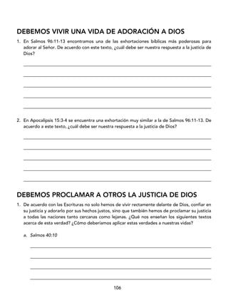106
DEBEMOS VIVIR UNA VIDA DE ADORACIÓN A DIOS
1. En Salmos 96:11-13 encontramos una de las exhortaciones bíblicas más poderosas para
adorar al Señor. De acuerdo con este texto, ¿cuál debe ser nuestra respuesta a la justicia de
Dios?
____________________________________________________________________________________
____________________________________________________________________________________
____________________________________________________________________________________
____________________________________________________________________________________
____________________________________________________________________________________
2. En Apocalipsis 15:3-4 se encuentra una exhortación muy similar a la de Salmos 96:11-13. De
acuerdo a este texto, ¿cuál debe ser nuestra respuesta a la justicia de Dios?
____________________________________________________________________________________
____________________________________________________________________________________
____________________________________________________________________________________
____________________________________________________________________________________
____________________________________________________________________________________
DEBEMOS PROCLAMAR A OTROS LA JUSTICIA DE DIOS
1. De acuerdo con las Escrituras no solo hemos de vivir rectamente delante de Dios, confiar en
su justicia y adorarlo por sus hechos justos, sino que también hemos de proclamar su justicia
a todas las naciones tanto cercanas como lejanas. ¿Qué nos enseñan los siguientes textos
acerca de esta verdad? ¿Cómo deberíamos aplicar estas verdades a nuestras vidas?
a. Salmos 40:10
_________________________________________________________________________________
_________________________________________________________________________________
_________________________________________________________________________________
_________________________________________________________________________________
 