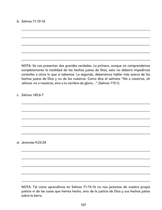 107
b. Salmos 71:15-16
_________________________________________________________________________________
_________________________________________________________________________________
_________________________________________________________________________________
_________________________________________________________________________________
_________________________________________________________________________________
NOTA: Se nos presentan dos grandes verdades. La primera, aunque no comprendemos
completamente la totalidad de los hechos justos de Dios, esto no debería impedirnos
contarles a otros lo que sí sabemos. La segunda, deberíamos hablar más acerca de los
hechos justos de Dios y no de los nuestros. Como dice el salmista “No a nosotros, oh
Jehová, no a nosotros, sino a tu nombre da gloria…” (Salmos 115:1).
c. Salmos 145:6-7
_________________________________________________________________________________
_________________________________________________________________________________
_________________________________________________________________________________
_________________________________________________________________________________
_________________________________________________________________________________
d. Jeremías 9:23-24
_________________________________________________________________________________
_________________________________________________________________________________
_________________________________________________________________________________
_________________________________________________________________________________
_________________________________________________________________________________
NOTA: Tal como aprendimos en Salmos 71:15-16 no nos jactamos de nuestra propia
justicia ni de las cosas que hemos hecho, sino de la justicia de Dios y sus hechos justos
sobre la tierra.
 