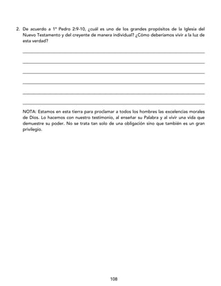 108
2. De acuerdo a 1ª Pedro 2:9-10, ¿cuál es uno de los grandes propósitos de la Iglesia del
Nuevo Testamento y del creyente de manera individual? ¿Cómo deberíamos vivir a la luz de
esta verdad?
____________________________________________________________________________________
____________________________________________________________________________________
____________________________________________________________________________________
____________________________________________________________________________________
____________________________________________________________________________________
____________________________________________________________________________________
NOTA: Estamos en esta tierra para proclamar a todos los hombres las excelencias morales
de Dios. Lo hacemos con nuestro testimonio, al enseñar su Palabra y al vivir una vida que
demuestre su poder. No se trata tan solo de una obligación sino que también es un gran
privilegio.
 