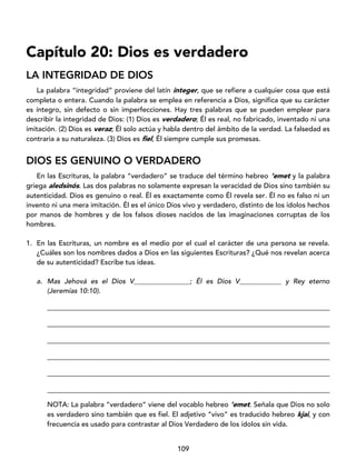 109
Capítulo 20: Dios es verdadero
LA INTEGRIDAD DE DIOS
La palabra “integridad” proviene del latín integer, que se refiere a cualquier cosa que está
completa o entera. Cuando la palabra se emplea en referencia a Dios, significa que su carácter
es íntegro, sin defecto o sin imperfecciones. Hay tres palabras que se pueden emplear para
describir la integridad de Dios: (1) Dios es verdadero; Él es real, no fabricado, inventado ni una
imitación. (2) Dios es veraz; Él solo actúa y habla dentro del ámbito de la verdad. La falsedad es
contraria a su naturaleza. (3) Dios es fiel, Él siempre cumple sus promesas.
DIOS ES GENUINO O VERDADERO
En las Escrituras, la palabra “verdadero” se traduce del término hebreo ’emet y la palabra
griega aledsinós. Las dos palabras no solamente expresan la veracidad de Dios sino también su
autenticidad. Dios es genuino o real. Él es exactamente como Él revela ser. Él no es falso ni un
invento ni una mera imitación. Él es el único Dios vivo y verdadero, distinto de los ídolos hechos
por manos de hombres y de los falsos dioses nacidos de las imaginaciones corruptas de los
hombres.
1. En las Escrituras, un nombre es el medio por el cual el carácter de una persona se revela.
¿Cuáles son los nombres dados a Dios en las siguientes Escrituras? ¿Qué nos revelan acerca
de su autenticidad? Escribe tus ideas.
a. Mas Jehová es el Dios V________________; Él es Dios V____________ y Rey eterno
(Jeremías 10:10).
_________________________________________________________________________________
_________________________________________________________________________________
_________________________________________________________________________________
_________________________________________________________________________________
_________________________________________________________________________________
_________________________________________________________________________________
NOTA: La palabra “verdadero” viene del vocablo hebreo ’emet. Señala que Dios no solo
es verdadero sino también que es fiel. El adjetivo “vivo” es traducido hebreo kjai, y con
frecuencia es usado para contrastar al Dios Verdadero de los ídolos sin vida.
 