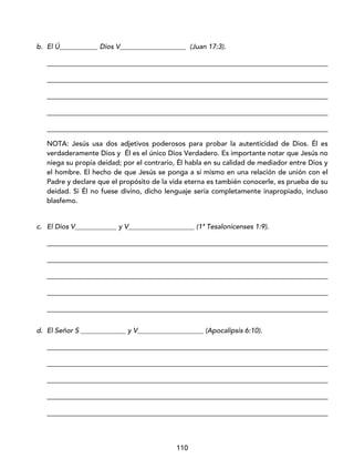 110
b. El Ú___________ Dios V___________________ (Juan 17:3).
_________________________________________________________________________________
_________________________________________________________________________________
_________________________________________________________________________________
_________________________________________________________________________________
_________________________________________________________________________________
NOTA: Jesús usa dos adjetivos poderosos para probar la autenticidad de Dios. Él es
verdaderamente Dios y Él es el único Dios Verdadero. Es importante notar que Jesús no
niega su propia deidad; por el contrario, Él habla en su calidad de mediador entre Dios y
el hombre. El hecho de que Jesús se ponga a sí mismo en una relación de unión con el
Padre y declare que el propósito de la vida eterna es también conocerle, es prueba de su
deidad. Si Él no fuese divino, dicho lenguaje sería completamente inapropiado, incluso
blasfemo.
c. El Dios V____________ y V___________________ (1ª Tesalonicenses 1:9).
_________________________________________________________________________________
_________________________________________________________________________________
_________________________________________________________________________________
_________________________________________________________________________________
_________________________________________________________________________________
d. El Señor S _____________ y V___________________ (Apocalipsis 6:10).
_________________________________________________________________________________
_________________________________________________________________________________
_________________________________________________________________________________
_________________________________________________________________________________
_________________________________________________________________________________
 