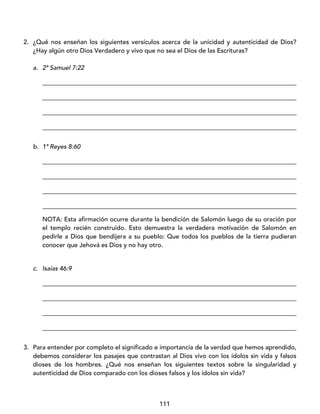 111
2. ¿Qué nos enseñan los siguientes versículos acerca de la unicidad y autenticidad de Dios?
¿Hay algún otro Dios Verdadero y vivo que no sea el Dios de las Escrituras?
a. 2ª Samuel 7:22
_________________________________________________________________________________
_________________________________________________________________________________
_________________________________________________________________________________
_________________________________________________________________________________
b. 1ª Reyes 8:60
_________________________________________________________________________________
_________________________________________________________________________________
_________________________________________________________________________________
_________________________________________________________________________________
NOTA: Esta afirmación ocurre durante la bendición de Salomón luego de su oración por
el templo recién construido. Esto demuestra la verdadera motivación de Salomón en
pedirle a Dios que bendijera a su pueblo: Que todos los pueblos de la tierra pudieran
conocer que Jehová es Dios y no hay otro.
c. Isaías 46:9
_________________________________________________________________________________
_________________________________________________________________________________
_________________________________________________________________________________
_________________________________________________________________________________
3. Para entender por completo el significado e importancia de la verdad que hemos aprendido,
debemos considerar los pasajes que contrastan al Dios vivo con los ídolos sin vida y falsos
dioses de los hombres. ¿Qué nos enseñan los siguientes textos sobre la singularidad y
autenticidad de Dios comparado con los dioses falsos y los ídolos sin vida?
 