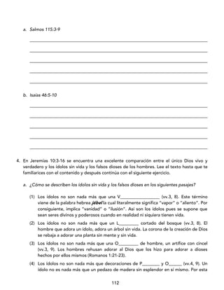 112
a. Salmos 115:3-9
_________________________________________________________________________________
_________________________________________________________________________________
_________________________________________________________________________________
_________________________________________________________________________________
_________________________________________________________________________________
b. Isaías 46:5-10
_________________________________________________________________________________
_________________________________________________________________________________
_________________________________________________________________________________
_________________________________________________________________________________
_________________________________________________________________________________
4. En Jeremías 10:3-16 se encuentra una excelente comparación entre el único Dios vivo y
verdadero y los ídolos sin vida y los falsos dioses de los hombres. Lee el texto hasta que te
familiarices con el contenido y después continúa con el siguiente ejercicio.
a. ¿Cómo se describen los ídolos sin vida y los falsos dioses en los siguientes pasajes?
(1) Los ídolos no son nada más que una V__________________ (vv.3, 8). Este término
viene de la palabra hebrea jébel la cual literalmente significa “vapor” o “aliento”. Por
consiguiente, implica “vanidad” o “ilusión”. Así son los ídolos pues se supone que
sean seres divinos y poderosos cuando en realidad ni siquiera tienen vida.
(2) Los ídolos no son nada más que un L_________ cortado del bosque (vv.3, 8). El
hombre que adora un ídolo, adora un árbol sin vida. La corona de la creación de Dios
se rebaja a adorar una planta sin mente y sin vida.
(3) Los ídolos no son nada más que una O_________ de hombre, un artífice con cincel
(vv.3, 9). Los hombres rehusan adorar al Dios que los hizo para adorar a dioses
hechos por ellos mismos (Romanos 1:21-23).
(4) Los ídolos no son nada más que decoraciones de P________ y O______ (vv.4, 9). Un
ídolo no es nada más que un pedazo de madera sin esplendor en sí mismo. Por esta
 