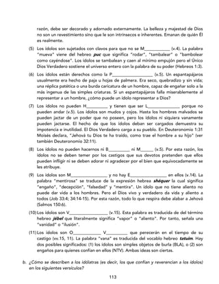 113
razón, debe ser decorado y adornado externamente. La belleza y majestad de Dios
no son un revestimiento sino que le son intrínsecos e inherentes. Emanan de quién Él
es realmente.
(5) Los ídolos son sujetados con clavos para que no se M____________ (v.4). La palabra
“mueva” viene del hebreo puc que significa “rodar”, “tambalear” o “bambolear
como cayéndose”. Los ídolos se tambalean y caen al mínimo empujón pero el Único
Dios Verdadero sostiene el universo entero con la palabra de su poder (Hebreos 1:3).
(6) Los ídolos están derechos como la P___________________ (v.5). Un espantapájaros
usualmente era hecho de paja u hojas de palmera. Era seco, quebradizo y sin vida;
una réplica patética o una burda caricatura de un hombre, capaz de engañar solo a la
más ingenua de las simples criaturas. Si un espantapájaros falla miserablemente al
representar a un hombre, ¿cómo puede un ídolo representar a Dios?
(7) Los ídolos no pueden H__________ y tienen que ser L_______________ porque no
pueden andar (v.5). Los ídolos son mudos y cojos. Hasta los hombres malvados se
pueden jactar de un poder que no poseen, pero los ídolos ni siquiera vanamente
pueden jactarse. El hecho de que los ídolos deban ser cargados demuestra su
impotencia e inutilidad. El Dios Verdadero carga a su pueblo. En Deuteronomio 1:31
Moisés declara, “Jehová tu Dios te ha traído, como trae el hombre a su hijo” (ver
también Deuteronomio 32:11).
(8) Los ídolos no pueden hacernos ni B__________ ni M______ (v.5). Por esta razón, los
ídolos no se deben temer por los castigos que sus devotos pretenden que ellos
pueden infligir ni se deben adorar ni agradecer por el bien que equivocadamente se
les atribuye.
(9) Los ídolos son M_________________ y no hay E_________________ en ellos (v.14). La
palabra “mentirosa” se traduce de la expresión hebrea shéquer la cual significa
“engaño”, “decepción”, “falsedad” y “mentira”. Un ídolo que no tiene aliento no
puede dar vida a los hombres. Pero el Dios vivo y verdadero da vida y aliento a
todos (Job 33:4; 34:14-15). Por esta razón, todo lo que respira debe alabar a Jehová
(Salmos 150:6).
(10) Los ídolos son V__________________ (v.15). Esta palabra es traducida de del término
hebreo jébel que literalmente significa “vapor” o “aliento”. Por tanto, señala una
“vanidad” o “ilusión”.
(11) Los ídolos son O_____________ V__________ que perecerán en el tiempo de su
castigo (vv.15, 11). La palabra “vana” es traducida del vocablo hebreo tatuim. Hay
dos posibles significados: (1) los ídolos son simples objetos de burla (BLA), o (2) son
engaños para quienes confían en ellos (NTV). Ambas ideas son ciertas.
b. ¿Cómo se describen a los idólatras (es decir, los que confían y reverencian a los ídolos)
en los siguientes versículos?
 