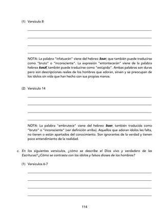 114
(1) Versículo 8
_____________________________________________________________________________
_____________________________________________________________________________
_____________________________________________________________________________
_____________________________________________________________________________
NOTA: La palabra “infatuarán” viene del hebreo baar, que también puede traducirse
como “bruto” o “inconsciente”. La expresión “entontecerán” viene de la palabra
hebrea kasál, también puede traducirse como “estúpido”. Ambas palabras son duras
pero son descripciones reales de los hombres que adoran, sirven y se preocupan de
los ídolos sin vida que han hecho con sus propias manos.
(2) Versículo 14
_____________________________________________________________________________
_____________________________________________________________________________
_____________________________________________________________________________
_____________________________________________________________________________
NOTA: La palabra “embrutece” viene del hebreo baar, también traducida como
“bruto” o “inconsciente” (ver definición arriba). Aquellos que adoran ídolos les falta,
no tienen o están apartados del conocimiento. Son ignorantes de la verdad y tienen
poco entendimiento de la realidad.
c. En los siguientes versículos, ¿cómo se describe el Dios vivo y verdadero de las
Escrituras? ¿Cómo se contrasta con los ídolos y falsos dioses de los hombres?
(1) Versículos 6-7
_____________________________________________________________________________
_____________________________________________________________________________
_____________________________________________________________________________
_____________________________________________________________________________
 