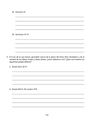 115
(2) Versículo 10
_____________________________________________________________________________
_____________________________________________________________________________
_____________________________________________________________________________
_____________________________________________________________________________
(3) Versículos 12-13
_____________________________________________________________________________
_____________________________________________________________________________
_____________________________________________________________________________
_____________________________________________________________________________
5. A la luz de lo que hemos aprendido acerca de la gloria del Único Dios Verdadero y de la
vanidad de los ídolos mudos y falsos dioses, ¿cómo debemos vivir? ¿Qué nos enseñan los
siguientes pasajes bíblicos?
a. Éxodo 20:3; 23:13
_________________________________________________________________________________
_________________________________________________________________________________
_________________________________________________________________________________
_________________________________________________________________________________
b. Éxodo 20:4-5, 23; Levítico 19:4
_________________________________________________________________________________
_________________________________________________________________________________
_________________________________________________________________________________
_________________________________________________________________________________
 