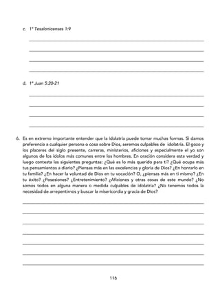 116
c. 1ª Tesalonicenses 1:9
_________________________________________________________________________________
_________________________________________________________________________________
_________________________________________________________________________________
_________________________________________________________________________________
d. 1ª Juan 5:20-21
_________________________________________________________________________________
_________________________________________________________________________________
_________________________________________________________________________________
_________________________________________________________________________________
6. Es en extremo importante entender que la idolatría puede tomar muchas formas. Si damos
preferencia a cualquier persona o cosa sobre Dios, seremos culpables de idolatría. El gozo y
los placeres del siglo presente, carreras, ministerios, aficiones y especialmente el yo son
algunos de los ídolos más comunes entre los hombres. En oración considera esta verdad y
luego contesta las siguientes preguntas: ¿Qué es lo más querido para ti? ¿Qué ocupa más
tus pensamientos a diario? ¿Piensas más en las excelencias y gloria de Dios? ¿En honrarlo en
tu familia? ¿En hacer la voluntad de Dios en tu vocación? O, ¿piensas más en ti mismo? ¿En
tu éxito? ¿Posesiones? ¿Entretenimiento? ¿Aficiones y otras cosas de este mundo? ¿No
somos todos en alguna manera o medida culpables de idolatría? ¿No tenemos todos la
necesidad de arrepentirnos y buscar la misericordia y gracia de Dios?
____________________________________________________________________________________
____________________________________________________________________________________
____________________________________________________________________________________
____________________________________________________________________________________
____________________________________________________________________________________
____________________________________________________________________________________
____________________________________________________________________________________
 