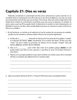 117
Capítulo 21: Dios es veraz
Habiendo considerado la autenticidad de Dios ahora enfocaremos nuestra atención en su
veracidad. Dios es exactamente como Él revela ser (o sea, Él es verdadero) y, aún más, las cosas
son exactamente como Él dice que son (es decir, Él es veraz). Dios solo actúa y habla dentro del
ámbito de la verdad. Su conocimiento es perfecto y por eso nunca se equivoca. Su carácter es
santo y justo, y por eso Él no puede mentir ni distorsionar la verdad. La mala interpretación y la
falsedad no ocurren con Dios. ¡Esta verdad debería provocar en nosotros la mayor confianza en
Dios y en su Palabra!
1. En las Escrituras, un nombre es el medio por el cual el carácter de una persona es revelado.
¿Cuáles son los nombres y atributos dados a Dios en los versículos siguientes?
a. El Dios de V_____________ (Isaías 65:16; Salmos 31:5). En Isaías 65:16 la palabra “verdad”
es traducida del hebreo amén. Literalmente, Él es el Dios del Amén. El Dios que dice
“amén” (así sea) a todas sus promesas. En Salmos 31:5 el vocablo “verdad” viene del
hebreo emet que también denota fidelidad.
b. Dios es V_____________ (Juan 3:33). Esta viene de la palabra griega aledsés, la cual
puede indicar que Dios es real o genuino, o que Dios es veraz. El contexto favorece a
esto último.
c. Resume en tus propias palabras lo que estos nombres nos revelan acerca de la veracidad
de Dios y el impacto que debería tener en nuestras vidas.
_________________________________________________________________________________
_________________________________________________________________________________
_________________________________________________________________________________
_________________________________________________________________________________
2. ¿Qué nos enseñan Números 23:19 y 1ª Samuel 15:29 acerca de la veracidad de Dios?
____________________________________________________________________________________
____________________________________________________________________________________
____________________________________________________________________________________
____________________________________________________________________________________
____________________________________________________________________________________
 
