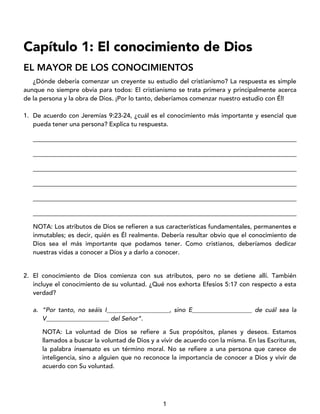 1
Capítulo 1: El conocimiento de Dios
EL MAYOR DE LOS CONOCIMIENTOS
¿Dónde debería comenzar un creyente su estudio del cristianismo? La respuesta es simple
aunque no siempre obvia para todos: El cristianismo se trata primera y principalmente acerca
de la persona y la obra de Dios. ¡Por lo tanto, deberíamos comenzar nuestro estudio con Él!
1. De acuerdo con Jeremías 9:23-24, ¿cuál es el conocimiento más importante y esencial que
pueda tener una persona? Explica tu respuesta.
____________________________________________________________________________________
____________________________________________________________________________________
____________________________________________________________________________________
____________________________________________________________________________________
____________________________________________________________________________________
____________________________________________________________________________________
NOTA: Los atributos de Dios se refieren a sus características fundamentales, permanentes e
inmutables; es decir, quién es Él realmente. Debería resultar obvio que el conocimiento de
Dios sea el más importante que podamos tener. Como cristianos, deberíamos dedicar
nuestras vidas a conocer a Dios y a darlo a conocer.
2. El conocimiento de Dios comienza con sus atributos, pero no se detiene allí. También
incluye el conocimiento de su voluntad. ¿Qué nos exhorta Efesios 5:17 con respecto a esta
verdad?
a. “Por tanto, no seáis I____________________, sino E___________________ de cuál sea la
V____________________ del Señor”.
NOTA: La voluntad de Dios se refiere a Sus propósitos, planes y deseos. Estamos
llamados a buscar la voluntad de Dios y a vivir de acuerdo con la misma. En las Escrituras,
la palabra insensato es un término moral. No se refiere a una persona que carece de
inteligencia, sino a alguien que no reconoce la importancia de conocer a Dios y vivir de
acuerdo con Su voluntad.
 