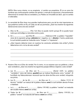 118
NOTA: Dios nunca miente, no se arrepiente ni cambia sus propósitos. Él no es como los
hombres que continuamente cambian de opinión; a menudo se equivocan y frecuentemente
distorsionan la verdad. Dios es verdadero y su Palabra es inmutable (es decir, que no cambia
e inalterable).
3. La veracidad de Dios tiene muy grandes implicaciones pero una de las más importantes es
que podemos confiar en Él y en cada una de sus promesas. ¿Qué nos enseñan las siguientes
declaraciones acerca de esta verdad?
a. Dios no M_______________ (Tito 1:2). Dios no puede mentir porque Él no puede hacer
nada que contradiga su naturaleza santa y justa.
b. Es I________________ que Dios M______________ (Hebreos 6:18). La palabra “imposible”
viene de la expresión griega adúnatos [a = negativo, no + dúnatos = fuerte, poderoso],
la cual también puede ser traducida como “incapaz” o “impotente”.
c. ¿Qué impacto deberían tener en nuestras los versículos señalados más arriba? ¿Cómo
deberíamos vivir a la luz de esta verdad?
_________________________________________________________________________________
_________________________________________________________________________________
_________________________________________________________________________________
_________________________________________________________________________________
4. Nuestro Dios es el Dios de verdad. Por lo tanto, no es sorpresa que sus palabras y obras
sean verdaderas. ¿Qué nos enseñan los siguientes pasajes bíblicos respecto a esta verdad?
a. Las O____________ de Dios son V_________________ (Daniel 4:37). La palabra
“verdadero” viene del hebreo queshót que se traduce literalmente como “verdad”. El
humillado rey Nabucodonosor reconoció que las obras de Dios eran verdad, incluyendo
sus juicios.
b. Las O_________ de las M___________ de Dios son V_____________ (Salmo 111:7). El
término “verdad” se traduce de la palabra hebrea emet, la cual también denota firmeza
o fidelidad.
c. La L______ de Dios es V____________ (Salmo 119:142). La palabra “verdad” es traducida
del vocablo hebreo emet (ver arriba).
d. Todos los M ___________________ de Dios son V____________ (Salmo 119:151). La
palabra “verdad” es traducida del hebreo emet (ver arriba).
 
