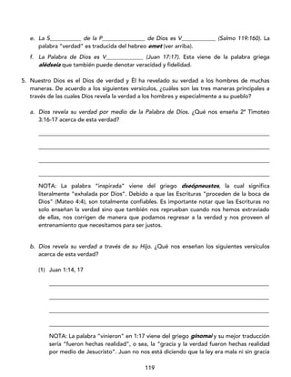 119
e. La S___________ de la P_______________ de Dios es V____________ (Salmo 119:160). La
palabra “verdad” es traducida del hebreo emet (ver arriba).
f. La Palabra de Dios es V_____________ (Juan 17:17). Esta viene de la palabra griega
alédseia que también puede denotar veracidad y fidelidad.
5. Nuestro Dios es el Dios de verdad y Él ha revelado su verdad a los hombres de muchas
maneras. De acuerdo a los siguientes versículos, ¿cuáles son las tres maneras principales a
través de las cuales Dios revela la verdad a los hombres y especialmente a su pueblo?
a. Dios revela su verdad por medio de la Palabra de Dios. ¿Qué nos enseña 2ª Timoteo
3:16-17 acerca de esta verdad?
_________________________________________________________________________________
_________________________________________________________________________________
_________________________________________________________________________________
_________________________________________________________________________________
NOTA: La palabra “inspirada” viene del griego dseópneustos, la cual significa
literalmente “exhalada por Dios”. Debido a que las Escrituras “proceden de la boca de
Dios” (Mateo 4:4), son totalmente confiables. Es importante notar que las Escrituras no
solo enseñan la verdad sino que también nos reprueban cuando nos hemos extraviado
de ellas, nos corrigen de manera que podamos regresar a la verdad y nos proveen el
entrenamiento que necesitamos para ser justos.
b. Dios revela su verdad a través de su Hijo. ¿Qué nos enseñan los siguientes versículos
acerca de esta verdad?
(1) Juan 1:14, 17
_____________________________________________________________________________
_____________________________________________________________________________
_____________________________________________________________________________
_____________________________________________________________________________
NOTA: La palabra “vinieron” en 1:17 viene del griego gínomai y su mejor traducción
sería “fueron hechas realidad”, o sea, la “gracia y la verdad fueron hechas realidad
por medio de Jesucristo”. Juan no nos está diciendo que la ley era mala ni sin gracia
 