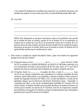 120
o sin verdad. Él simplemente manifiesta que Jesús fue una revelación de gracia y de
verdad muy superior a lo que la ley que se dio a través de Moisés pudo haber sido.
(2) Juan 14:6
_____________________________________________________________________________
_____________________________________________________________________________
_____________________________________________________________________________
_____________________________________________________________________________
NOTA: Esta declaración es de gran importancia. Jesús es la revelación más grande
de la verdad de Dios al hombre, porque Él es la verdad. Él no es solamente un
maestro de la verdad sino que Él es la encarnación misma de la verdad. Él es la
esencia misma de toda verdad y la fuente de toda verdad. Él es la verdad encarnada.
Escucharlo es escuchar la verdad. Verlo es ver la verdad en acción. En Efesios 4:21 el
apóstol Pablo testifica que la verdad está en Jesús.
c. Dios revela su verdad por medio del Espíritu Santo. ¿Qué nos enseñan los siguientes
pasajes acerca de esta verdad?
(1) El Espíritu Santo es el E_______________ de V______________ (Juan 14:16-17; 15:26;
16:13). La verdad es un atributo del Espíritu, así como lo es del Padre y del Hijo, y es
una característica de todo lo que proviene de Él. Por esta razón, en 1ª Juan 4:6 el
apóstol Juan hace un contraste entre el Espíritu de verdad y el espíritu del error.
(2) El Espíritu Santo G____________ al pueblo de Dios a toda V____________ (Juan
16:13). Es en extremo importante que entendamos el contexto inmediato de este
versículo. Jesús habla directo a sus apóstoles a quienes el Espíritu Santo movería a
escribir las Sagradas Escrituras (2ª Pedro 1:21). La obra del Espíritu a través de los
apóstoles aseguró que las Escrituras del Nuevo Testamento serían “inspiradas” o
“exhaladas por Dios” y que serían completamente confiables (2ª Timoteo 3:16). Al
mismo tiempo, el Espíritu también guía al pueblo de Dios a la verdad al iluminar sus
mentes para entender las Escrituras (1ª Corintios 2:12-13). Es importante recordar
que el Espíritu nunca guiará al creyente a ninguna verdad equívoca que contradiga la
gramática de lo que Él ha escrito en la Palabra.
 